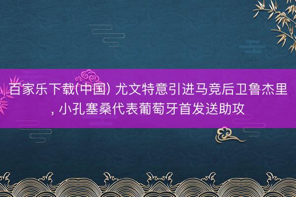百家乐下载(中国) 尤文特意引进马竞后卫鲁杰里， 小孔塞桑代表葡萄牙首发送助攻