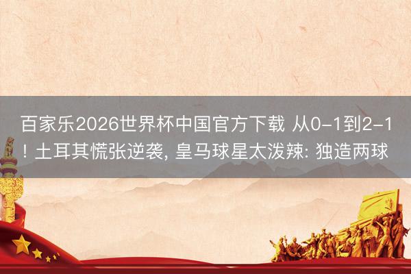 百家乐2026世界杯中国官方下载 从0-1到2-1! 土耳其慌张逆袭， 皇马球星太泼辣: 独造两球