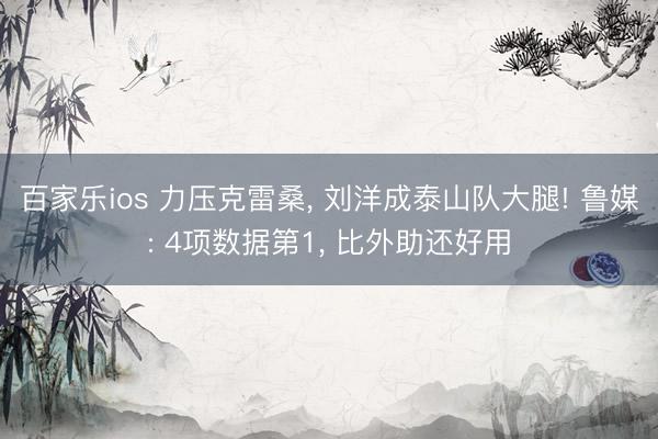 百家乐ios 力压克雷桑， 刘洋成泰山队大腿! 鲁媒: 4项数据第1， 比外助还好用