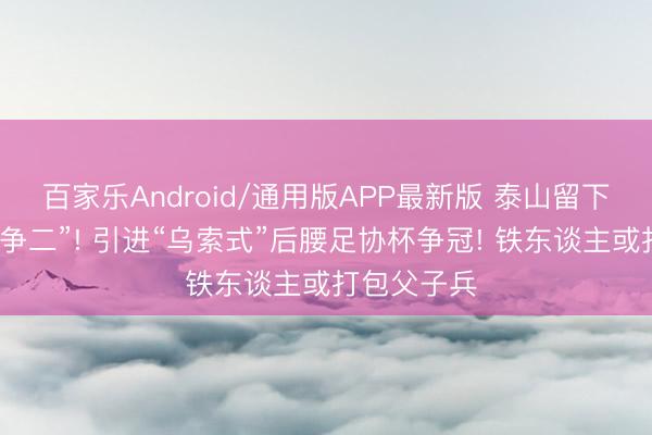 百家乐Android/通用版APP最新版 泰山留下韩鹏“保三争二”! 引进“乌索式”后腰足协杯争冠! 铁东谈主或打包父子兵