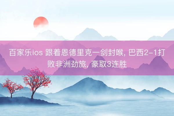 百家乐ios 跟着恩德里克一剑封喉， 巴西2-1打败非洲劲旅， 豪取3连胜