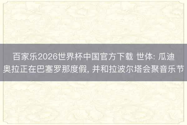 百家乐2026世界杯中国官方下载 世体: 瓜迪奥拉正在巴塞罗那度假， 并和拉波尔塔会聚音乐节