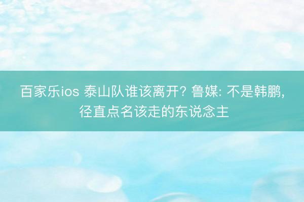 百家乐ios 泰山队谁该离开? 鲁媒: 不是韩鹏， 径直点名该走的东说念主