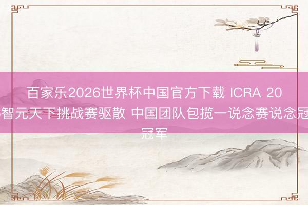 百家乐2026世界杯中国官方下载 ICRA 2026智元天下挑战赛驱散 中国团队包揽一说念赛说念冠军