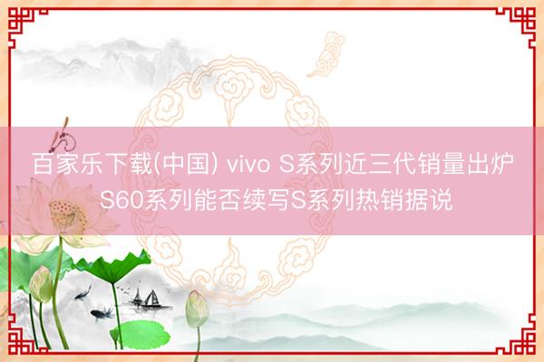 百家乐下载(中国) vivo S系列近三代销量出炉 S60系列能否续写S系列热销据说