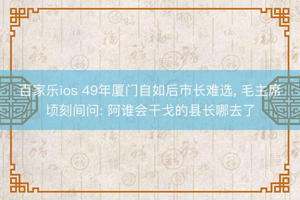 百家乐ios 49年厦门自如后市长难选， 毛主席顷刻间问: 阿谁会干戈的县长哪去了