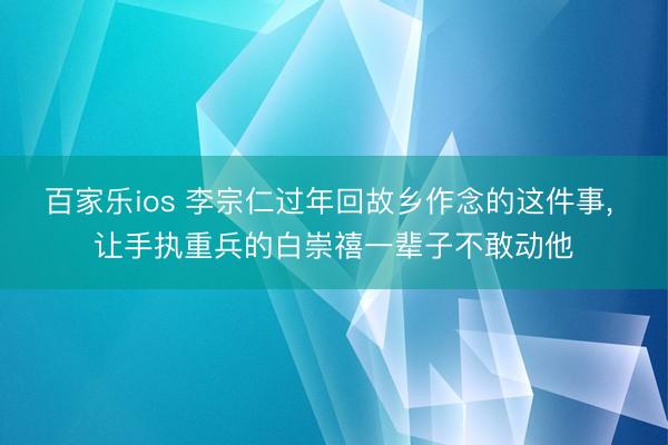 百家乐ios 李宗仁过年回故乡作念的这件事， 让手执重兵的白崇禧一辈子不敢动他