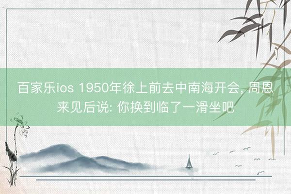 百家乐ios 1950年徐上前去中南海开会， 周恩来见后说: 你换到临了一滑坐吧