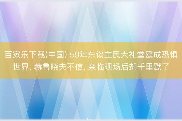 百家乐下载(中国) 59年东谈主民大礼堂建成恐惧世界， 赫鲁晓夫不信， 亲临现场后却千里默了