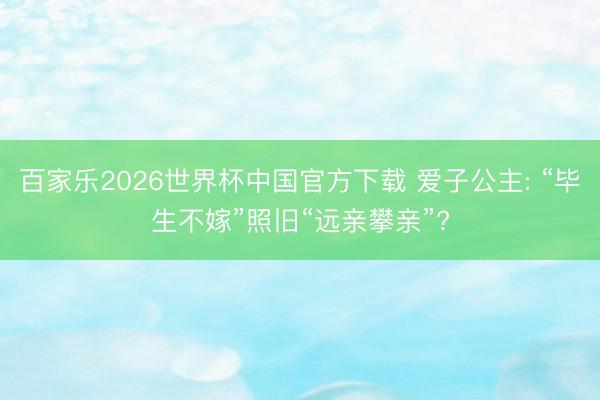 百家乐2026世界杯中国官方下载 爱子公主: “毕生不嫁”照旧“远亲攀亲”?
