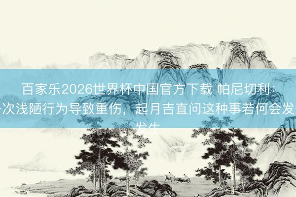 百家乐2026世界杯中国官方下载 帕尼切利：一次浅陋行为导致重伤，起月吉直问这种事若何会发生