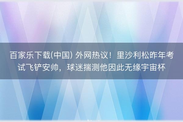 百家乐下载(中国) 外网热议！里沙利松昨年考试飞铲安帅，球迷揣测他因此无缘宇宙杯