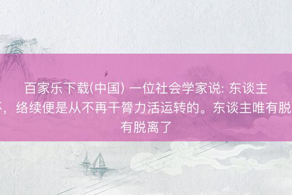 百家乐下载(中国) 一位社会学家说: 东谈主变坏，络续便是从不再干膂力活运转的。东谈主唯有脱离了