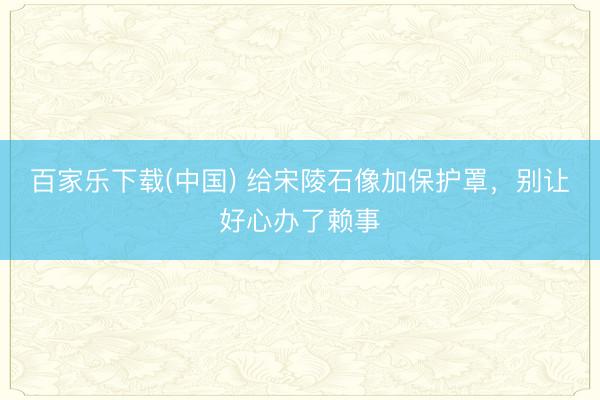百家乐下载(中国) 给宋陵石像加保护罩,别让好心办了赖事
