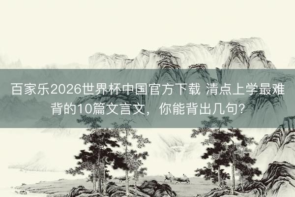 百家乐2026世界杯中国官方下载 清点上学最难背的10篇文言文，你能背出几句？