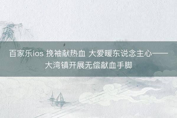 百家乐ios 挽袖献热血 大爱暖东说念主心——大湾镇开展无偿献血手脚
