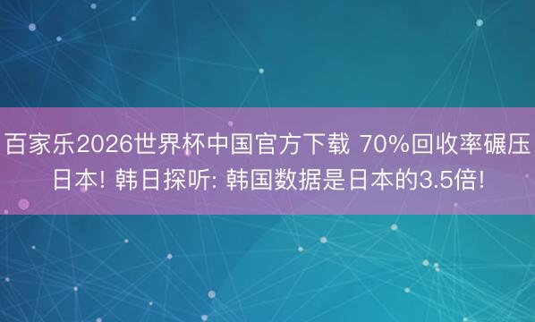 百家乐2026世界杯中国官方下载 70%回收率碾压日本! 韩日探听: 韩国数据是日本的3.5倍!