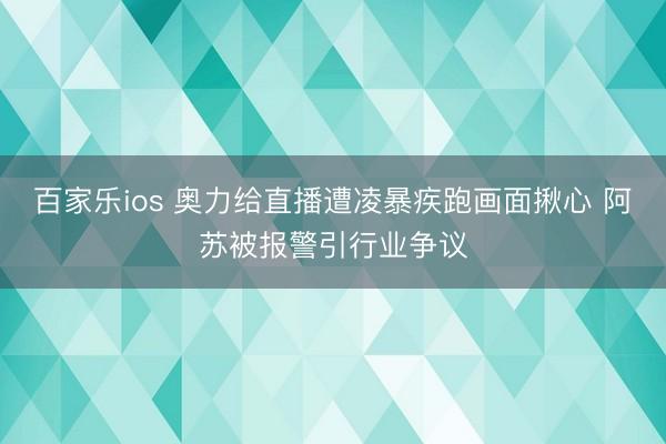 百家乐ios 奥力给直播遭凌暴疾跑画面揪心 阿苏被报警引行业争议