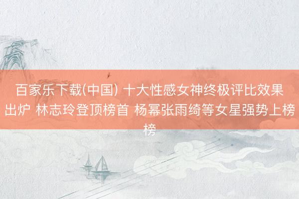 百家乐下载(中国) 十大性感女神终极评比效果出炉 林志玲登顶榜首 杨幂张雨绮等女星强势上榜