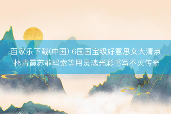 百家乐下载(中国) 6国国宝级好意思女大清点 林青霞苏菲玛索等用灵魂光彩书写不灭传奇