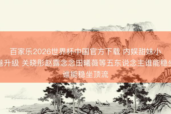 百家乐2026世界杯中国官方下载 内娱甜妹小花内卷升级 关晓彤赵露念念田曦薇等五东说念主谁能稳坐顶流