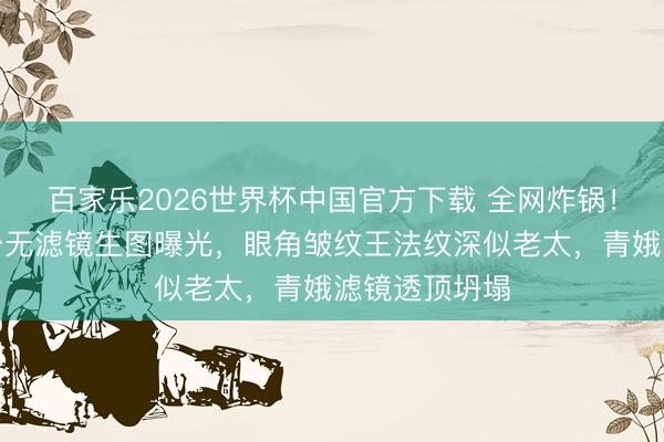 百家乐2026世界杯中国官方下载 全网炸锅！杨幂直播后台无滤镜生图曝光，眼角皱纹王法纹深似老太，青娥滤镜透顶坍塌