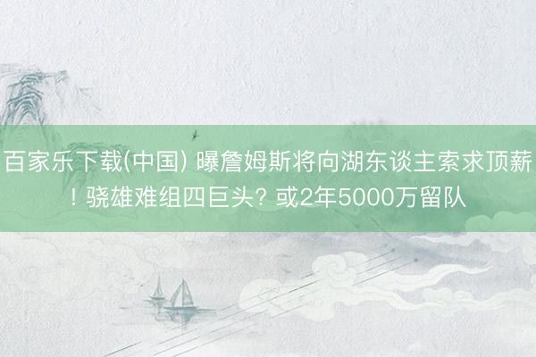 百家乐下载(中国) 曝詹姆斯将向湖东谈主索求顶薪! 骁雄难组四巨头? 或2年5000万留队