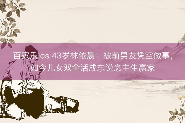 百家乐ios 43岁林依晨：被前男友凭空做事，如今儿女双全活成东说念主生赢家