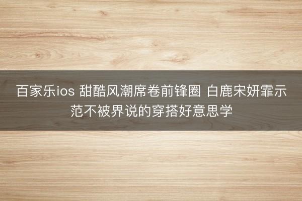 百家乐ios 甜酷风潮席卷前锋圈 白鹿宋妍霏示范不被界说的穿搭好意思学