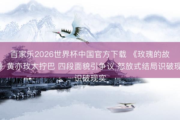 百家乐2026世界杯中国官方下载 《玫瑰的故事》黄亦玫太拧巴 四段面貌引争议 怒放式结局识破现实
