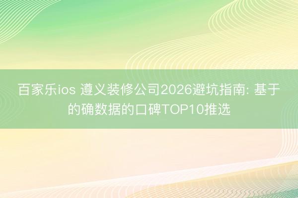 百家乐ios 遵义装修公司2026避坑指南: 基于的确数据的口碑TOP10推选