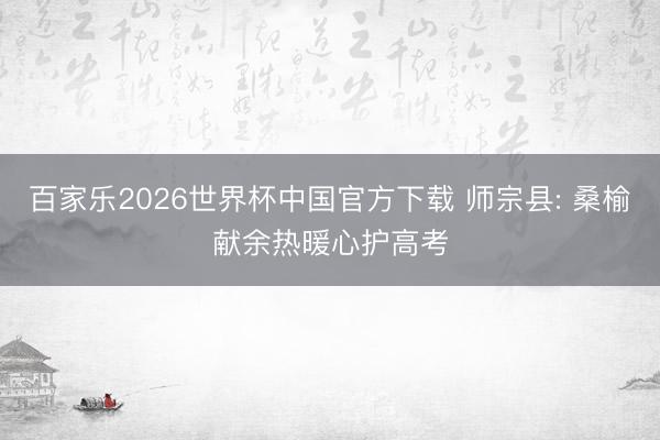百家乐2026世界杯中国官方下载 师宗县: 桑榆献余热暖心护高考