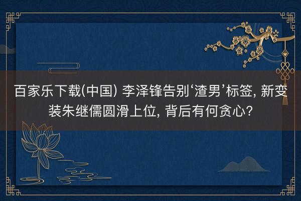 百家乐下载(中国) 李泽锋告别‘渣男’标签， 新变装朱继儒圆滑上位， 背后有何贪心?