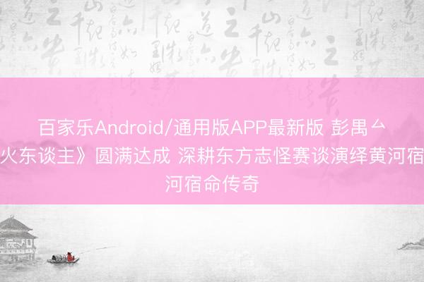 百家乐Android/通用版APP最新版 彭禺厶《渡一火东谈主》圆满达成 深耕东方志怪赛谈演绎黄河宿命传奇