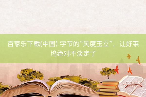 百家乐下载(中国) 字节的“风度玉立”，让好莱坞绝对不淡定了