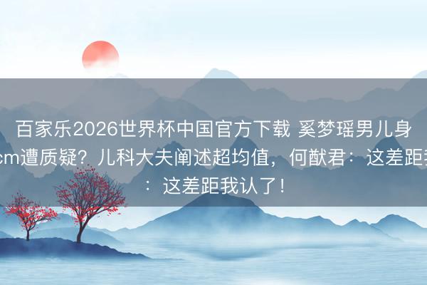 百家乐2026世界杯中国官方下载 奚梦瑶男儿身高130cm遭质疑？儿科大夫阐述超均值，何猷君：这差距我认了！