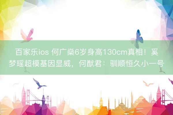百家乐ios 何广燊6岁身高130cm真相!奚梦瑶超模基因显威,何猷君:驯顺恒久小一号