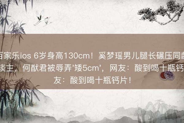 百家乐ios 6岁身高130cm！奚梦瑶男儿腿长碾压同龄东谈主，何猷君被辱弄'矮5cm'，网友：酸到喝十瓶钙片！