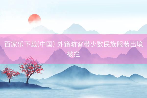 百家乐下载(中国) 外籍游客带少数民族服装出境被拦