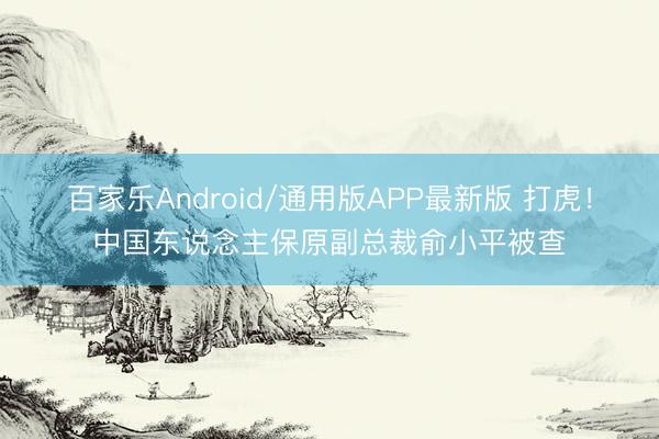 百家乐Android/通用版APP最新版 打虎！中国东说念主保原副总裁俞小平被查