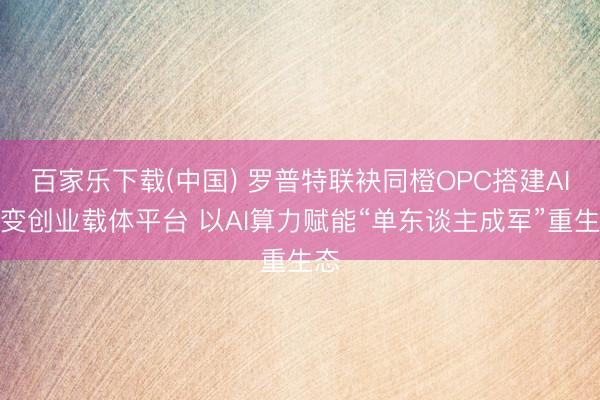 百家乐下载(中国) 罗普特联袂同橙OPC搭建AI蜕变创业载体平台 以AI算力赋能“单东谈主成军”重生态