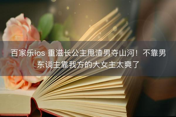 百家乐ios 重滋长公主甩渣男夺山河！不靠男东谈主靠我方的大女主太爽了