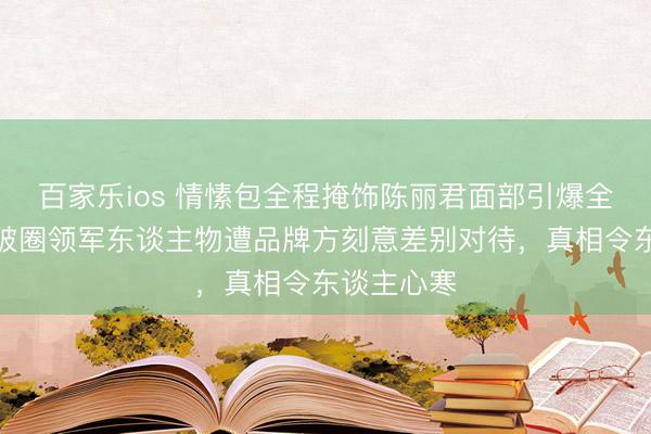 百家乐ios 情愫包全程掩饰陈丽君面部引爆全网!越剧破圈领军东谈主物遭品牌方刻意差别对待,真相令东谈主心寒