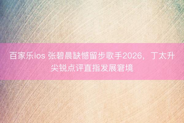 百家乐ios 张碧晨缺憾留步歌手2026，丁太升尖锐点评直指发展窘境