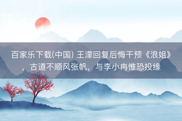 百家乐下载(中国) 王濛回复后悔干预《浪姐》,古道不顺风张帆,与李小冉惟恐投缘