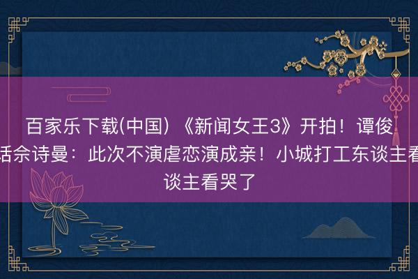 百家乐下载(中国) 《新闻女王3》开拍！谭俊彦喊话佘诗曼：此次不演虐恋演成亲！小城打工东谈主看哭了