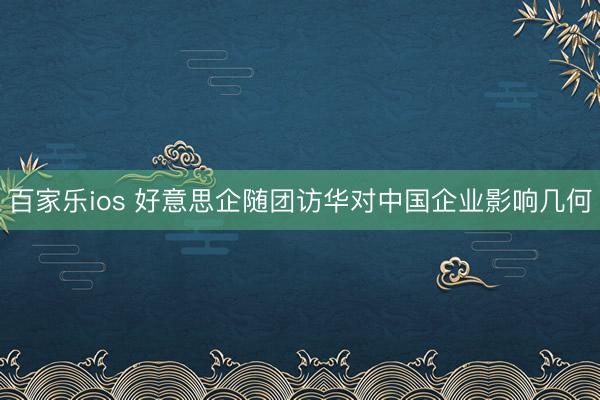 百家乐ios 好意思企随团访华对中国企业影响几何