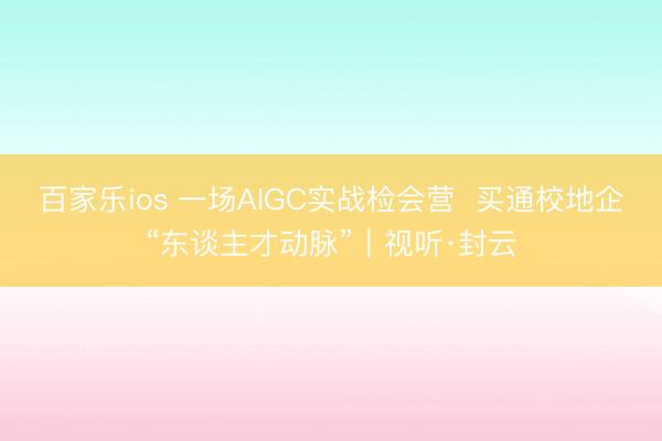 百家乐ios 一场AIGC实战检会营  买通校地企“东谈主才动脉”｜视听·封云