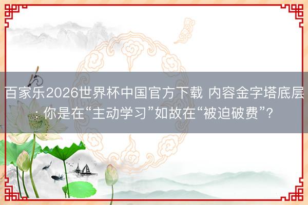百家乐2026世界杯中国官方下载 内容金字塔底层: 你是在“主动学习”如故在“被迫破费”?