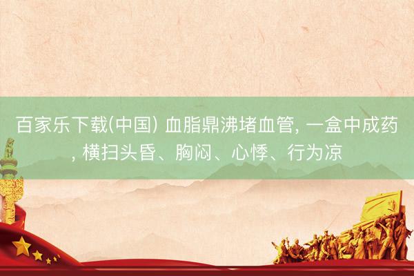 百家乐下载(中国) 血脂鼎沸堵血管， 一盒中成药， 横扫头昏、胸闷、心悸、行为凉